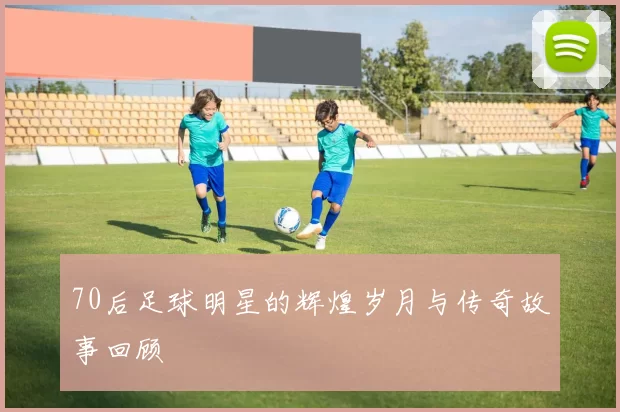 70后足球明星的辉煌岁月与传奇故事回顾