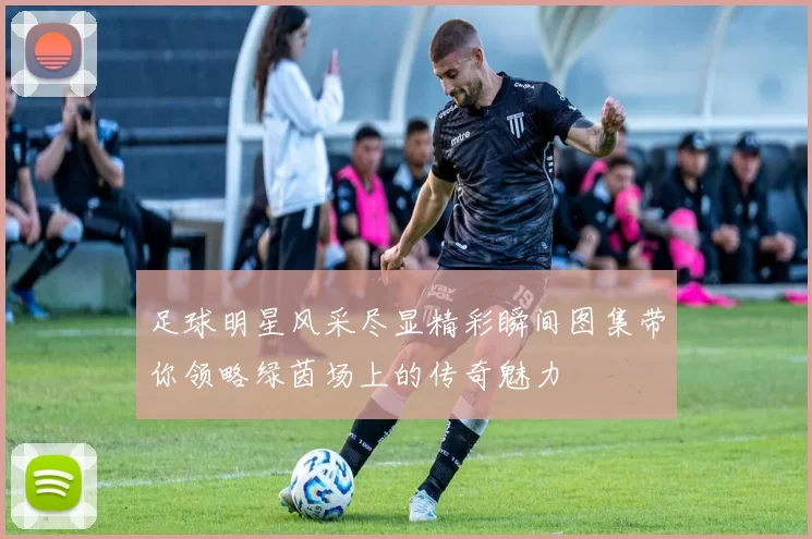 足球明星风采尽显精彩瞬间图集带你领略绿茵场上的传奇魅力