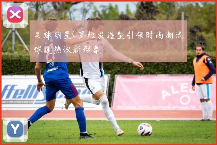 足球明星C罗短发造型引领时尚潮流球迷热议新形象