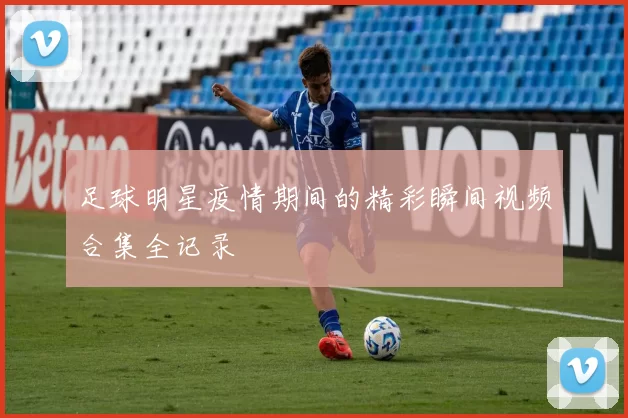 足球明星疫情期间的精彩瞬间视频合集全记录